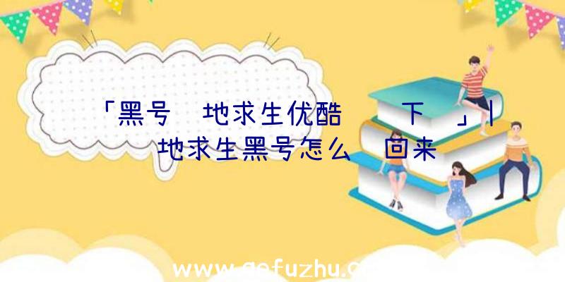 「黑号绝地求生优酷视频下载」|绝地求生黑号怎么调回来